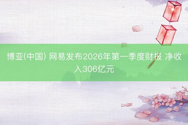 博亚(中国) 网易发布2026年第一季度财报 净收入306亿元