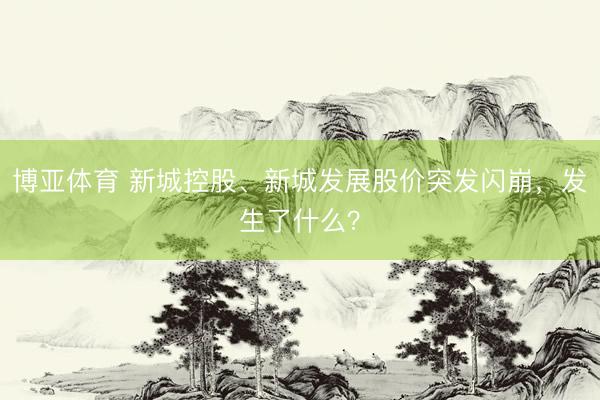 博亚体育 新城控股、新城发展股价突发闪崩，发生了什么？
