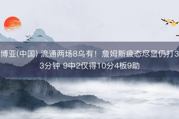 博亚(中国) 流通两场8乌有！詹姆斯疲态尽显仍打33分钟 9中2仅得10分4板9助