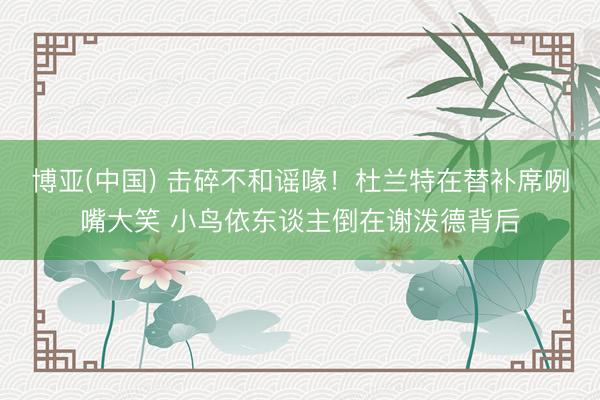 博亚(中国) 击碎不和谣喙！杜兰特在替补席咧嘴大笑 小鸟依东谈主倒在谢泼德背后