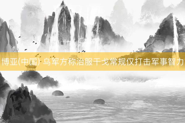 博亚(中国) 乌军方称治服干戈常规仅打击军事智力
