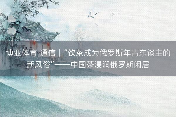 博亚体育 通信｜“饮茶成为俄罗斯年青东谈主的新风俗”——中国茶浸润俄罗斯闲居