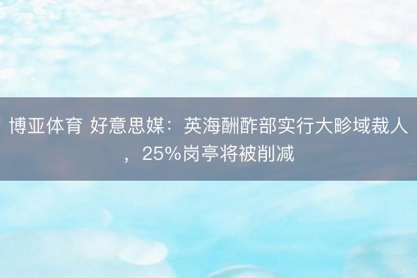 博亚体育 好意思媒：英海酬酢部实行大畛域裁人，25%岗亭将被削减