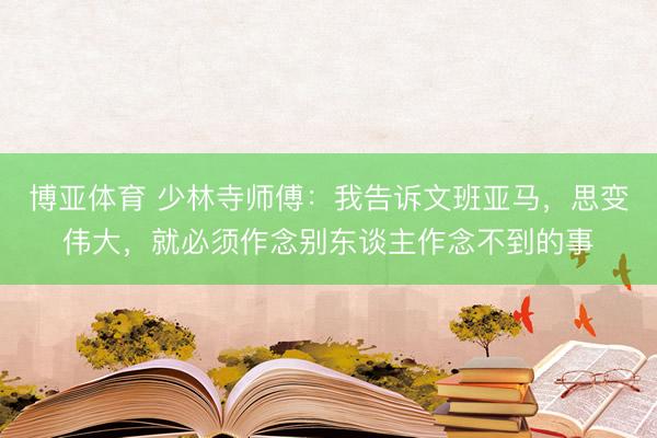博亚体育 少林寺师傅：我告诉文班亚马，思变伟大，就必须作念别东谈主作念不到的事