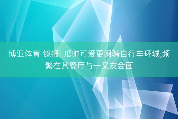 博亚体育 镜报: 瓜帅可爱更阑骑自行车环城;频繁在其餐厅与一又友会面
