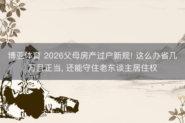 博亚体育 2026父母房产过户新规! 这么办省几万且正当， 还能守住老东谈主居住权