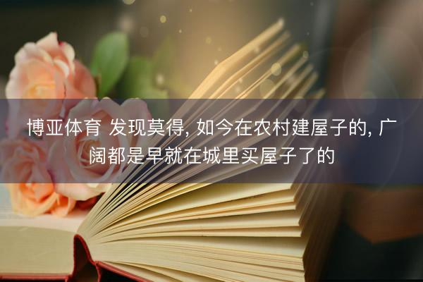 博亚体育 发现莫得， 如今在农村建屋子的， 广阔都是早就在城里买屋子了的
