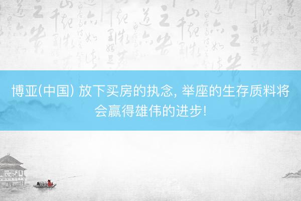 博亚(中国) 放下买房的执念， 举座的生存质料将会赢得雄伟的进步!