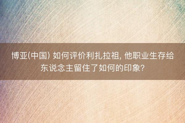 博亚(中国) 如何评价利扎拉祖， 他职业生存给东说念主留住了如何的印象?