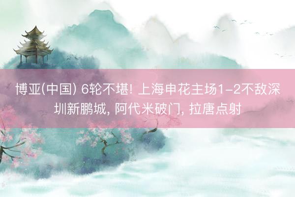 博亚(中国) 6轮不堪! 上海申花主场1-2不敌深圳新鹏城， 阿代米破门， 拉唐点射
