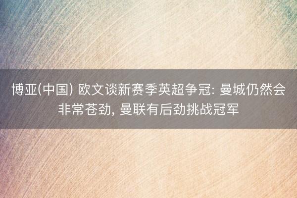 博亚(中国) 欧文谈新赛季英超争冠: 曼城仍然会非常苍劲， 曼联有后劲挑战冠军