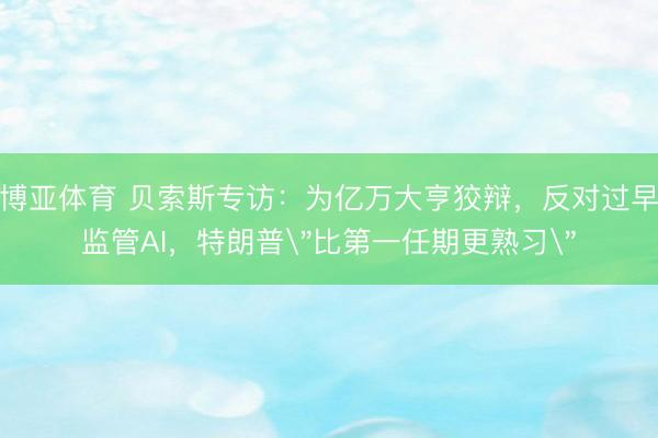 博亚体育 贝索斯专访：为亿万大亨狡辩，反对过早监管AI，特朗普