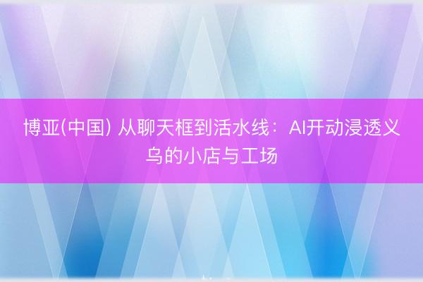 博亚(中国) 从聊天框到活水线：AI开动浸透义乌的小店与工场