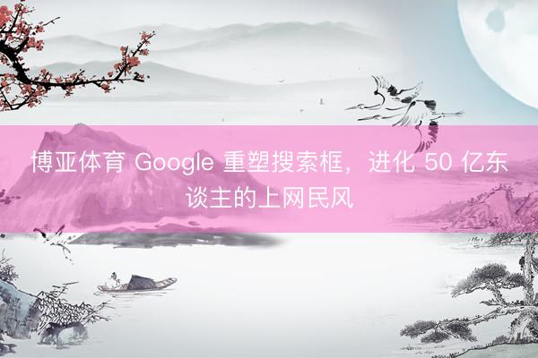 博亚体育 Google 重塑搜索框，进化 50 亿东谈主的上网民风