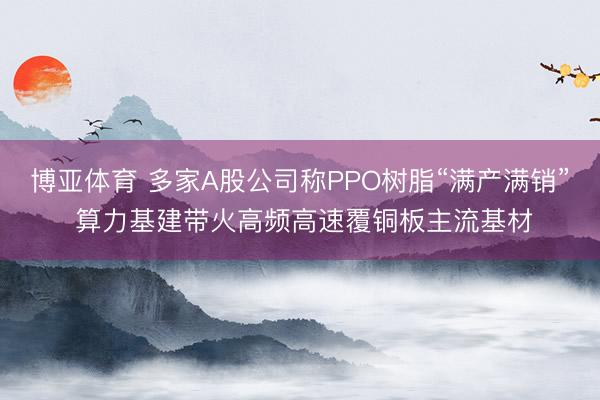 博亚体育 多家A股公司称PPO树脂“满产满销” 算力基建带火高频高速覆铜板主流基材