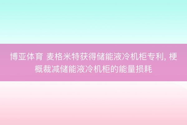 博亚体育 麦格米特获得储能液冷机柜专利， 梗概裁减储能液冷机柜的能量损耗