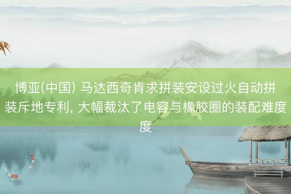 博亚(中国) 马达西奇肯求拼装安设过火自动拼装斥地专利， 大幅裁汰了电容与橡胶圈的装配难度