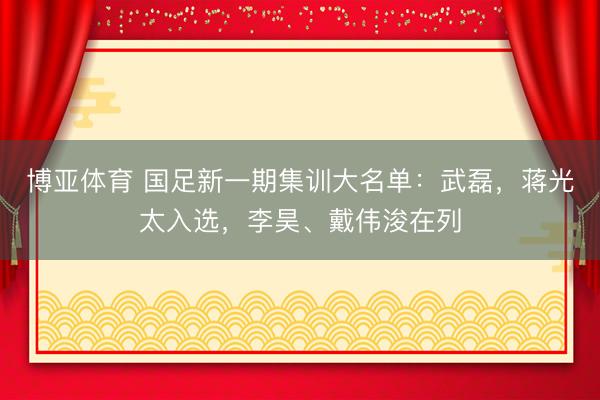 博亚体育 国足新一期集训大名单：武磊，蒋光太入选，李昊、戴伟浚在列
