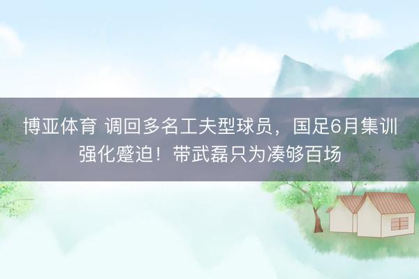 博亚体育 调回多名工夫型球员,国足6月集训强化蹙迫!带武磊只为凑够百场