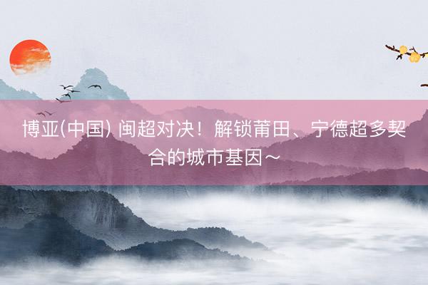 博亚(中国) 闽超对决!解锁莆田、宁德超多契合的城市基因~