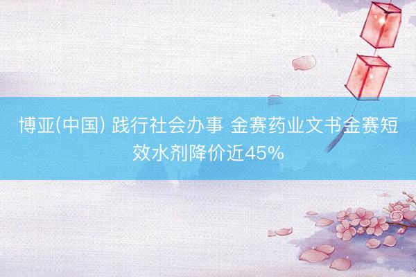 博亚(中国) 践行社会办事 金赛药业文书金赛短效水剂降价近45%