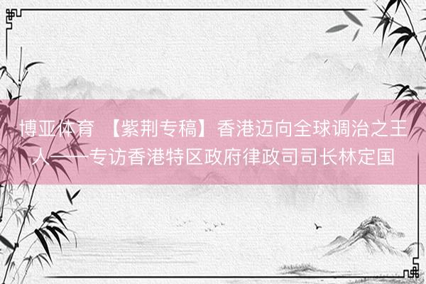 博亚体育 【紫荆专稿】香港迈向全球调治之王人——专访香港特区政府律政司司长林定国