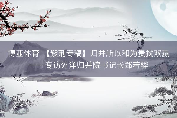 博亚体育 【紫荆专稿】归并所以和为贵找双赢——专访外洋归并院书记长郑若骅
