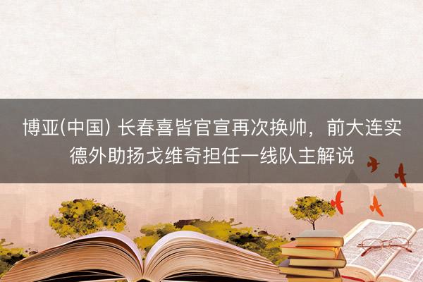 博亚(中国) 长春喜皆官宣再次换帅，前大连实德外助扬戈维奇担任一线队主解说