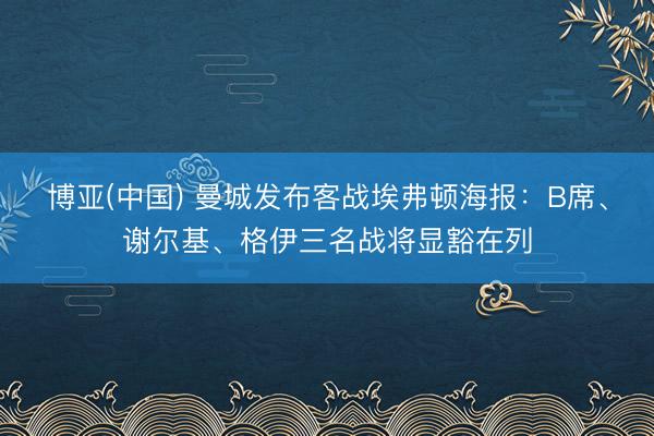 博亚(中国) 曼城发布客战埃弗顿海报：B席、谢尔基、格伊三名战将显豁在列