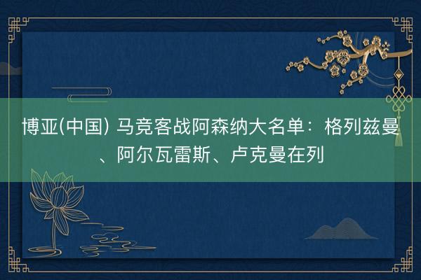 博亚(中国) 马竞客战阿森纳大名单：格列兹曼、阿尔瓦雷斯、卢克曼在列