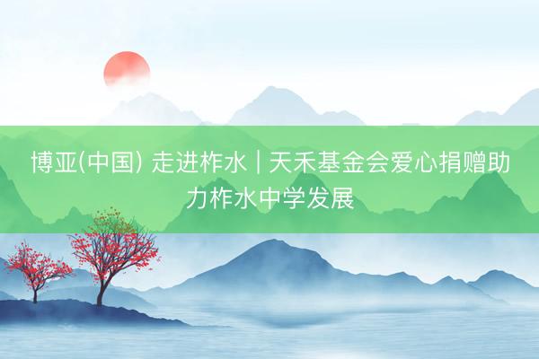 博亚(中国) 走进柞水 | 天禾基金会爱心捐赠助力柞水中学发展