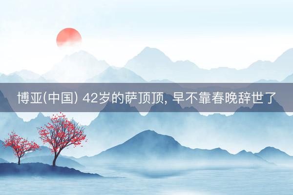 博亚(中国) 42岁的萨顶顶， 早不靠春晚辞世了
