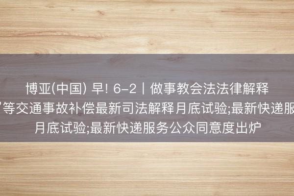 博亚(中国) 早! 6-2丨做事教会法法律解释查验启动;“开门杀”等交通事故补偿最新司法解释月底试验;最新快递服务公众同意度出炉