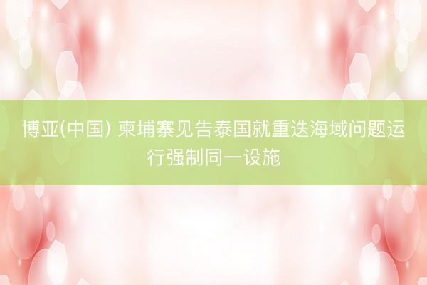 博亚(中国) 柬埔寨见告泰国就重迭海域问题运行强制同一设施