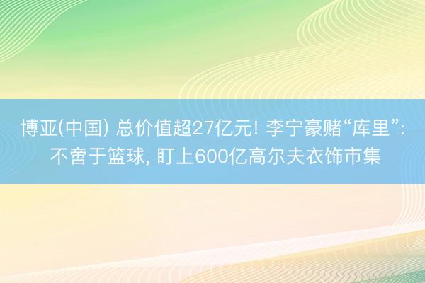 博亚(中国) 总价值超27亿元! 李宁豪赌“库里”: 不啻于篮球， 盯上600亿高尔夫衣饰市集