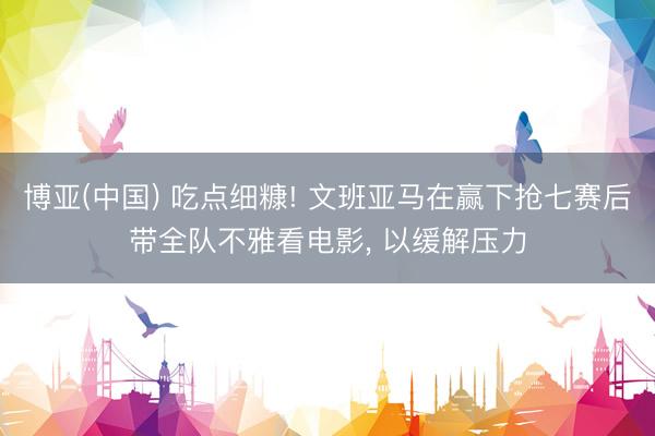 博亚(中国) 吃点细糠! 文班亚马在赢下抢七赛后带全队不雅看电影， 以缓解压力