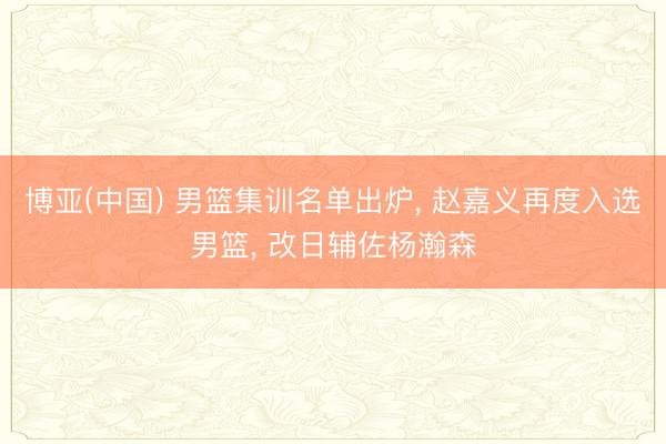 博亚(中国) 男篮集训名单出炉， 赵嘉义再度入选男篮， 改日辅佐杨瀚森
