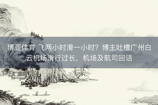 博亚体育 飞两小时滑一小时？博主吐槽广州白云机场滑行过长，机场及航司回话