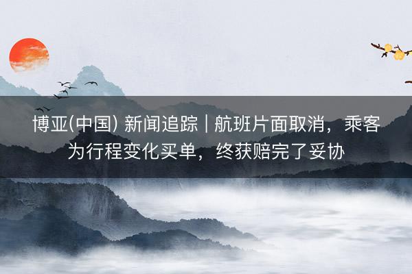 博亚(中国) 新闻追踪 | 航班片面取消，乘客为行程变化买单，终获赔完了妥协