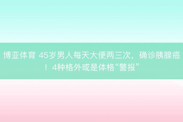 博亚体育 45岁男人每天大便两三次，确诊胰腺癌！4种格外或是体格“警报”
