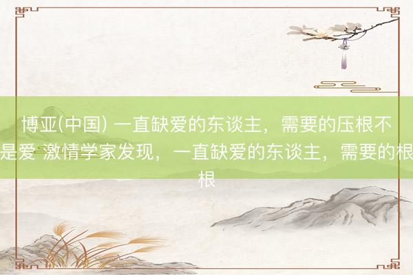 博亚(中国) 一直缺爱的东谈主，需要的压根不是爱 激情学家发现，一直缺爱的东谈主，需要的根
