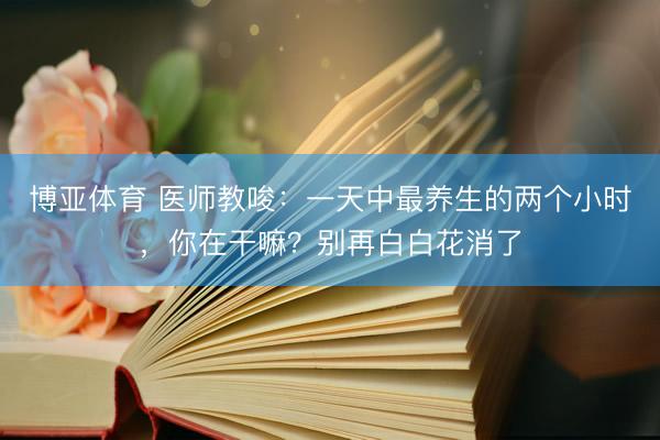 博亚体育 医师教唆：一天中最养生的两个小时，你在干嘛？别再白白花消了
