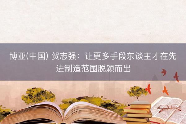 博亚(中国) 贺志强:让更多手段东谈主才在先进制造范围脱颖而出