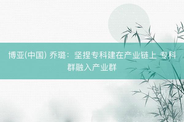 博亚(中国) 乔璐:坚捏专科建在产业链上 专科群融入产业群