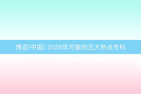 博亚(中国) 2026年可能的五大热点专科