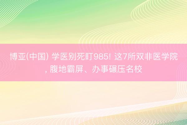 博亚(中国) 学医别死盯985! 这7所双非医学院， 腹地霸屏、办事碾压名校