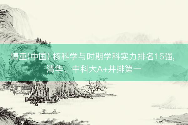 博亚(中国) 核科学与时期学科实力排名15强， 清华、中科大A+并排第一