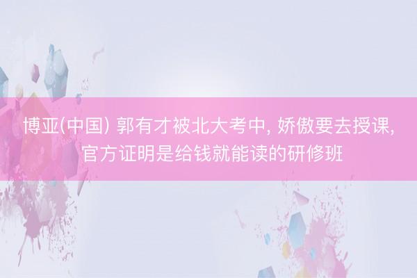 博亚(中国) 郭有才被北大考中， 娇傲要去授课， 官方证明是给钱就能读的研修班