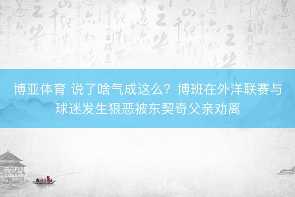 博亚体育 说了啥气成这么？博班在外洋联赛与球迷发生狠恶被东契奇父亲劝离