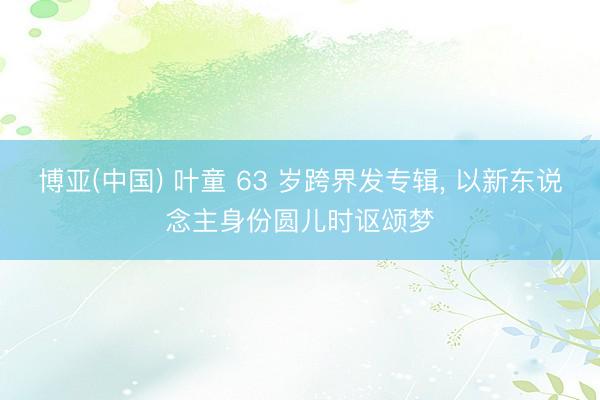 博亚(中国) 叶童 63 岁跨界发专辑， 以新东说念主身份圆儿时讴颂梦